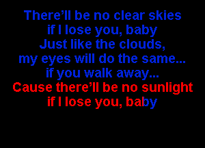 There, be no clear skies
ifl lose you, baby
Just like the clouds,
my eyes will do the same...
if you walk away...
Cause there, be no sunlight
ifl lose you, baby