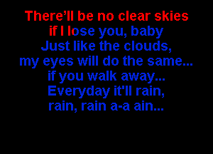There, be no clear skies
ifl lose you, baby
Just like the clouds,
my eyes will do the same...
if you walk away...
Everyday it'll rain,
rain, rain a-a ain...