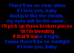 There, be no clear skies
ifl lose you, baby
And just like the clouds,
my eyes will do the same...
Pll pick up these broken pieces
etil Pm bleeding
If thatell make it right..
Cause there, be no sunlight
ifl lose you, baby
