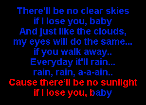 There, be no clear skies
ifl lose you, baby
And just like the clouds,
my eyes will do the same...
if you walk away..
Everyday it'll rain...
rain, rain, a-a-ain..
Cause there, be no sunlight
ifl lose you, baby