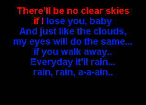 There, be no clear skies
ifl lose you, baby
And just like the clouds,
my eyes will do the same...
if you walk away..
Everyday it'll rain...
rain, rain, a-a-ain..