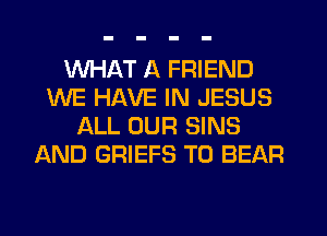 WHAT A FRIEND
WE HAVE IN JESUS
ALL OUR SINS
AND GRIEFS T0 BEAR