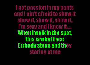 Igotnassion in my nants
and I ain't afraid to show it
snowit, showit. showit.
I'm sexy and I knowit...
When lwalkinthe snot.
this is whatl see
Errhodu stops andtheu

staring at me I