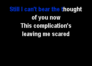 Still I can't bear the thought
of you now
This complication's

leaving me scared