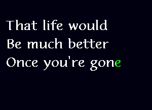 That life would
Be much better

Once you're gone