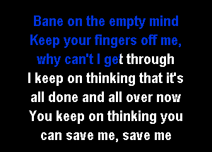 Bane on the empty mind
Keep your fingers off me,
why can't I get through
I keep on thinking that it's
all done and all over now
You keep on thinking you
can save me, save me