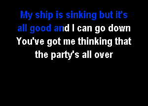 My ship is sinking but its
all good and I can go down
You've got me thinking that

the party's all over