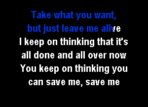 Take what you want,
butjust leave me alive
I keep on thinking that it's
all done and all over now
You keep on thinking you
can save me, save me