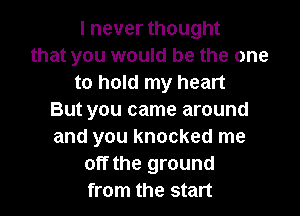 I never thought
that you would be the one
to hold my heart

But you came around
and you knocked me
off the ground
from the start