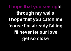 I hope that you see right
through my walls
I hope that you catch me
'cause I'm already falling
I'll never let our love
get so close