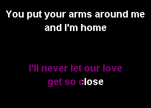 You put your arms around me
and I'm home

I'll never let our love
get so close