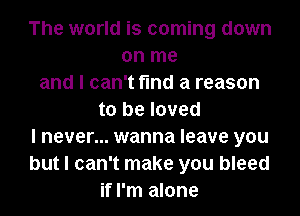The world is coming down
on me
and I can't find a reason
to be loved
I never... wanna leave you
but I can't make you bleed
if I'm alone