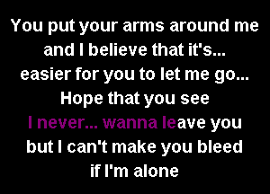 You put your arms around me
and I believe that it's...
easier for you to let me go...
Hope that you see
I never... wanna leave you
but I can't make you bleed
if I'm alone