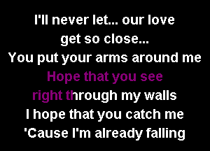 I'll never let... our love
get so close...
You put your arms around me
Hope that you see
right through my walls
I hope that you catch me
'Cause I'm already falling
