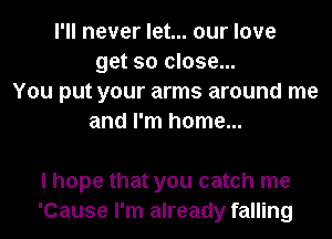 I'll never let... our love
get so close...
You put your arms around me
and I'm home...

I hope that you catch me
'Cause I'm already falling