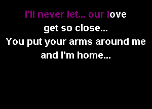 I'll never let... our love
get so close...
You put your arms around me

and I'm home...