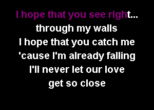 I hope that you see right...
through my walls
I hope that you catch me
'cause I'm already falling
I'll never let our love
get so close