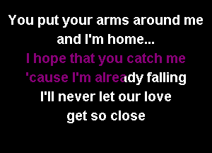 You put your arms around me
and I'm home...

I hope that you catch me
'cause I'm already falling
I'll never let our love
get so close