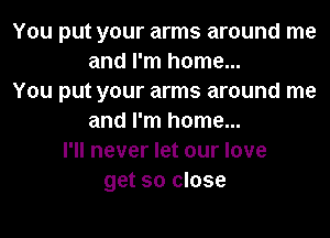 You put your arms around me
and I'm home...
You put your arms around me
and I'm home...
I'll never let our love
get so close