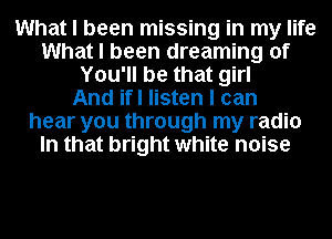 What I been missing in my life
What I been dreaming of
You'll be that girl
And ifl listen I can
hear you through my radio
In that bright white noise