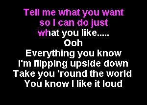 Tell me what you want
so I can do just
what you like .....

Ooh
Everything you know
I'm flipping upside down
Take you 'round the world

You know I like it loud I