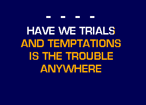 HAVE WE TRIALS
AND TEMPTATIONS
IS THE TROUBLE
ANYWHERE