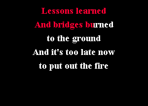 Lessons learned

And bridges burned

to the ground
And it's too late now
to put out the tire