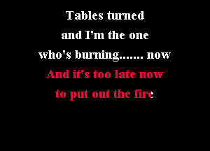 Tables turned
and I'm the one

who's burning ....... now

And it's too late now
to put out the lire