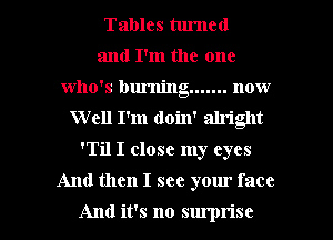 Tables tlu'ncd
and I'm the one
who's burning ....... now
Well I'm (loin' alriglt
'Til I close my eyes

And then I see yom' face

And it's no sm'prise l