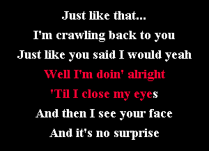 Just like that...

I'm crawling back to you
Just like you said I would yeah
Well I'm doin' alright
'Til I close my eyes
And then I see your face

And it's no surprise