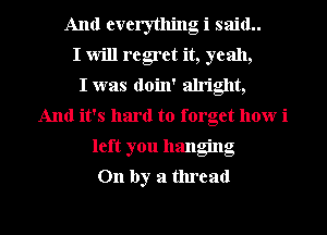 And everything i said..
I Will regret it, yeah,

I was doin' alright,
And it's hard to forget how i
left you hanging
On by a thread