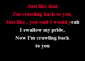 Just like that
I'm crawling back to you,
Just like.. you said I would yeah
I swallow my pride,
N 0w I'm crawling back

to you