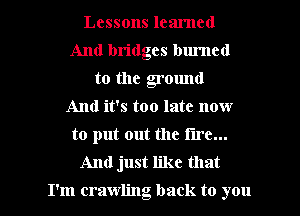 Lessons learned
And bridges bm'ncd
to the grown!
And it's too late now
to put out the tire...
And just like that

I'm crawling back to you I