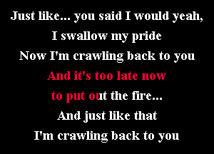 Just like... you said I would yeah,
I swallow my pride
N ow I'm crawling back to you
And it's too late now
to put out the fire...
And just like that

I'm crawling back to you