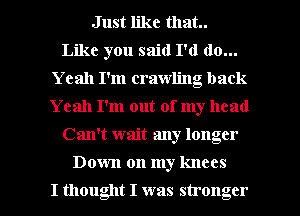 Just like that.
Like you said I'd do...
Yeah I'm crawling back
Yeah I'm out of my head
Can't wait any longer

Down on my knees

I thought I was stronger l