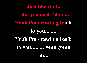 Just like that.
Like you said I'd do...
Yeah I'm crawling back
to you ........

Yeah I'm crawling back
to you ......... yeah .ycall
oh...