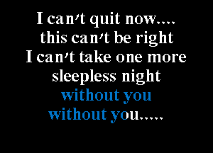 I camt quit now....
this can't be right
I can't take one more
sleepless night
without you
without you .....