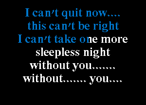 I camt quit now....
this can't be right
I can't take one more
sleepless night
without you .......
without ....... you....