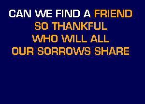 CAN WE FIND A FRIEND
SO THANKFUL
WHO WILL ALL

OUR SORROWS SHARE