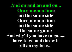 And on and on and on...
Once upon a time
on the same side
Once upon a time
on the same side

the same game
And Why'd you have to go......
have to go and throw it

all on my face...