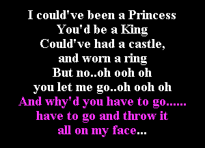I could've been a Princess
Y 011' d be a King
Could've had a castle,
and worn a ring
But no..0h 0011 011
you let me g0..0h 0011 011
And Why'd you have to go ......
have to go and throw it
all on my face...