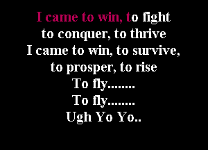 I came to win, to light
to conquer, to thrive
I came to Win, to sm'vive,
to prosper, to rise
To fly ........
To fly ........
Ugh Yo Yo..