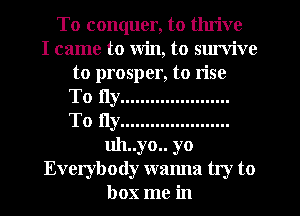 To conquer, to thrive
I came to Win, to sm'vive
to prosper, to rise
To fly ......................
To fly ......................
uh..yo.. yo
Everybody wanna try to
box me in