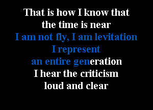 That is hour I knowr that
the time is near
I am not 11y, I am levitation
I represent
an entire generation
I hear the criticism
loud and clear