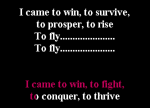 I came to Win, to sm'vive,
to prosper, to rise
To fly ......................
To fly ......................

I came to win, to light,
to conquer, to thrive