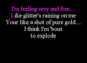 I'm feeling sexy and free...
Like glitter's raining on me
Your like a shot of pure gold...
I think I'm 'bout

to explode