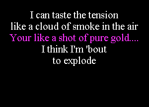 I can taste the tension
like a cloud of smoke in the air
Your like a shot of pure gold...
I think I'm 'bout
to explode