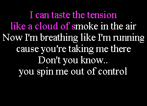 I can taste the tension
like a cloud of smoke in the air
Now I'm breathing like I'm running
cause you're taking me there
Don't you know.
you spin me out of control