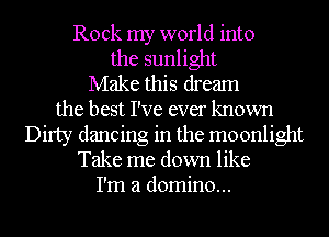 Rock my world into

the sunlight
Make this dream
the best I've ever known
Dirty dancing in the moonlight
Take me down like
I'm a domino...