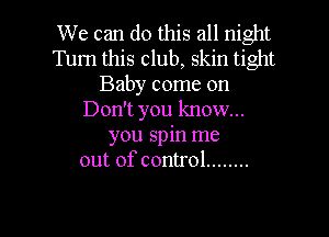 We can do this all night
Turn this club, skin tight
Baby come on
Don't you know...

you spin me
out of control ........